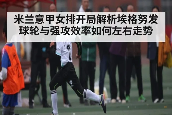 米兰意甲女排开局解析埃格努发球轮与强攻效率如何左右走势