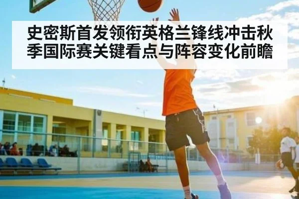 史密斯首发领衔英格兰锋线冲击秋季国际赛关键看点与阵容变化前瞻